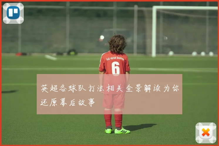 英超各球队打法相关全景解读为你还原幕后故事