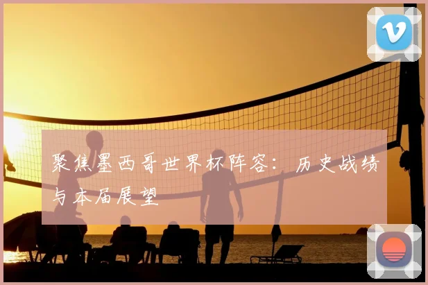 聚焦墨西哥世界杯阵容：历史战绩与本届展望